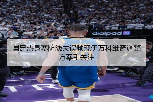 国足热身赛防线失误频现伊万科维奇调整方案引关注